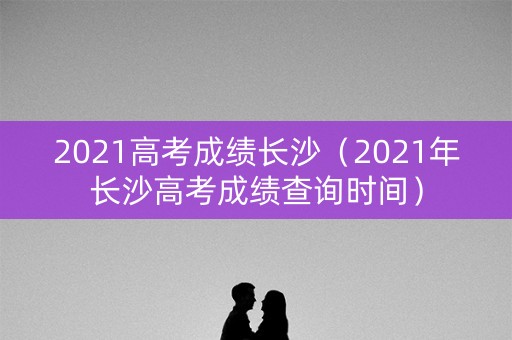 2021高考成绩长沙（2021年长沙高考成绩查询时间）