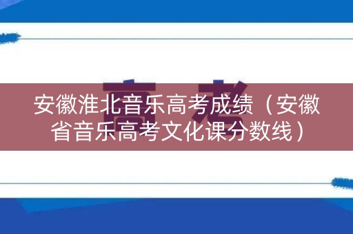 安徽淮北音乐高考成绩（安徽省音乐高考文化课分数线）