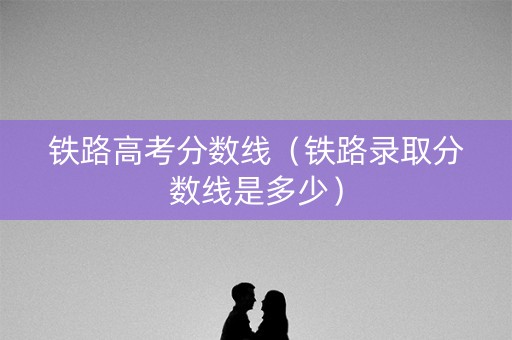 铁路高考分数线（铁路录取分数线是多少）