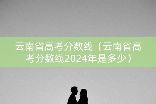 云南省高考分数线（云南省高考分数线2024年是多少）