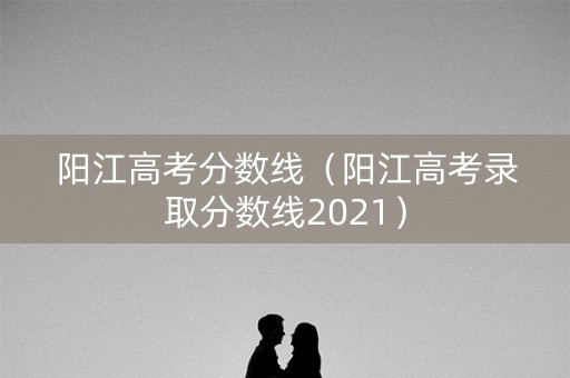 阳江高考分数线(阳江高考录取分数线2021) 阳江高考分数线(阳江高考录取分数线2021)