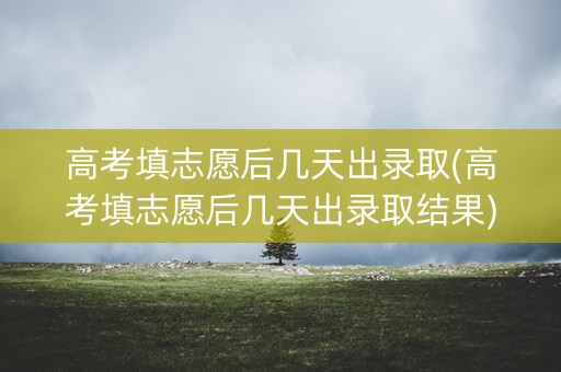 高考填志愿后几天出录取(高考填志愿后几天出录取结果)