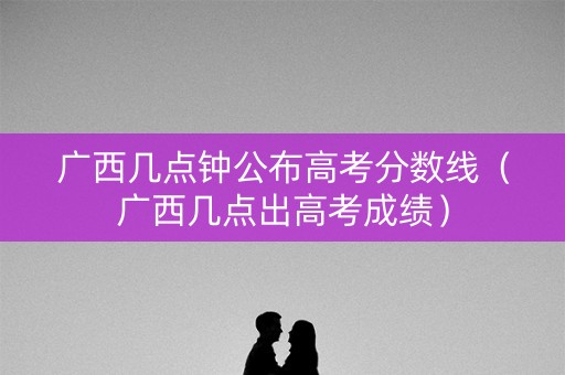 广西几点钟公布高考分数线（广西几点出高考成绩）