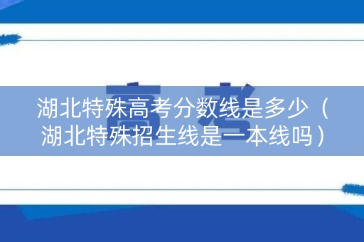 湖北特殊高考分数线是多少(湖北特殊招生线是一本线吗) 湖北特殊高考分数线是多少(湖北特殊招生线是一本线吗)