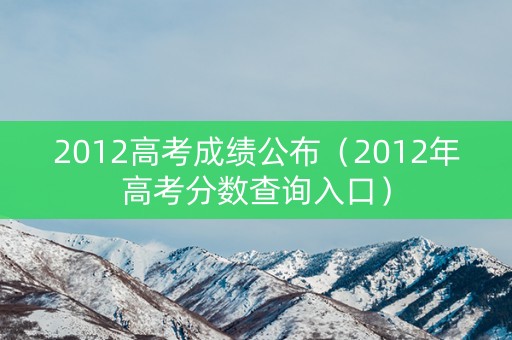 2012高考成绩公布(2012年高考分数查询入口) 2012高考成绩公布(2012年高考分数查询入口)