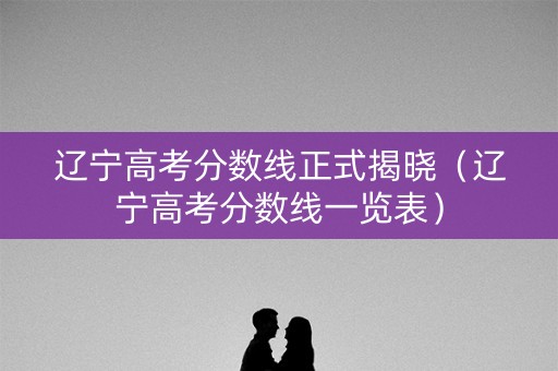 辽宁高考分数线正式揭晓（辽宁高考分数线一览表）