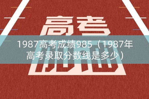 1987高考成绩985（1987年高考录取分数线是多少）