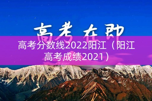 高考分数线2022阳江（阳江高考成绩2021）