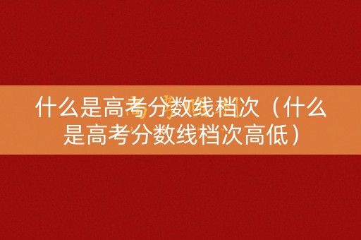 什么是高考分数线档次（什么是高考分数线档次高低）