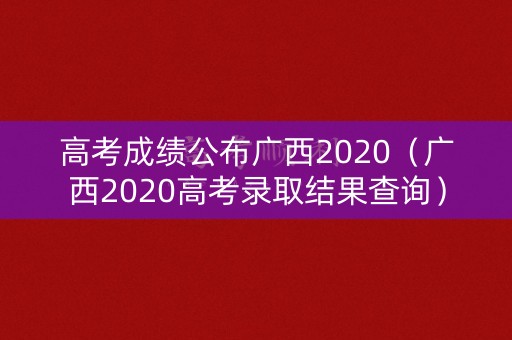 高考成绩公布广西2020(广西2020高考录取结果查询) 高考成绩公布广西2020(广西2020高考录取结果查询)