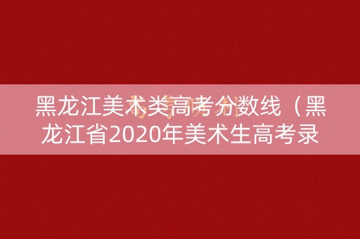 黑龙江美术类高考分数线（黑龙江省2020年美术生高考录取分数线）