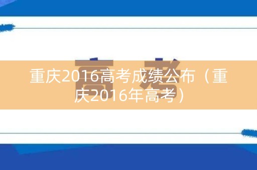 重庆2016高考成绩公布（重庆2016年高考）