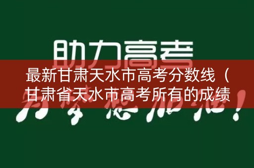 最新甘肃天水市高考分数线（甘肃省天水市高考所有的成绩）