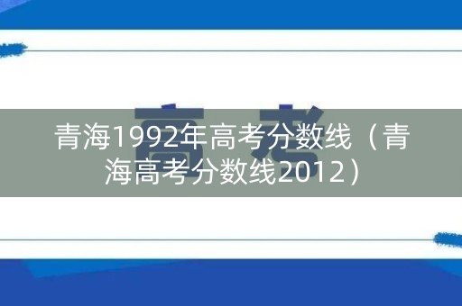 青海1992年高考分数线(青海高考分数线2012) 青海1992年高考分数线(青海高考分数线2012)