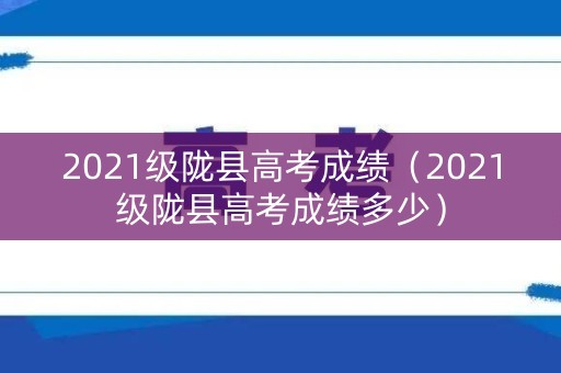 2021级陇县高考成绩（2021级陇县高考成绩多少）