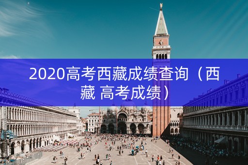 2020高考西藏成绩查询(西藏 高考成绩) 2020高考西藏成绩查询(西藏 高考成绩)