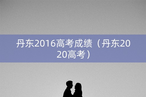 丹东2016高考成绩(丹东2020高考) 丹东2016高考成绩(丹东2020高考)