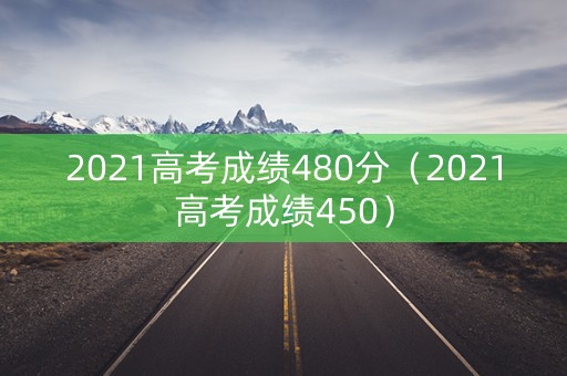 2021高考成绩480分(2021高考成绩450) 2021高考成绩480分(2021高考成绩450)