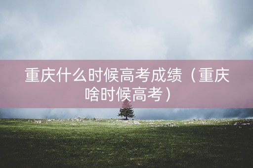 重庆什么时候高考成绩（重庆啥时候高考）