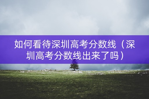 如何看待深圳高考分数线（深圳高考分数线出来了吗）