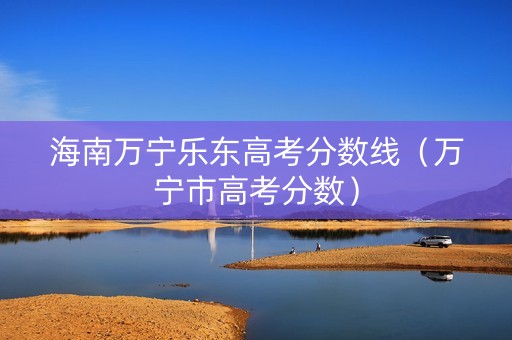 海南万宁乐东高考分数线（万宁市高考分数）