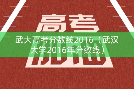 武大高考分数线2016(武汉大学2016年分数线) 武大高考分数线2016(武汉大学2016年分数线)