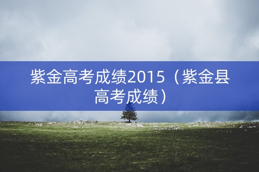 紫金高考成绩2015(紫金县高考成绩) 紫金高考成绩2015(紫金县高考成绩)