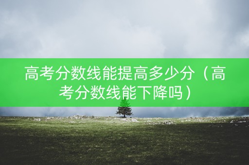 高考分数线能提高多少分（高考分数线能下降吗）