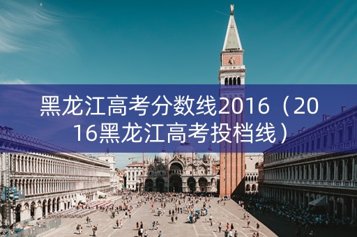 黑龙江高考分数线2016(2016黑龙江高考投档线) 黑龙江高考分数线2016(2016黑龙江高考投档线)