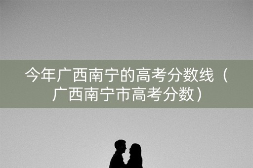 今年广西南宁的高考分数线（广西南宁市高考分数）