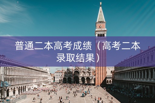 普通二本高考成绩（高考二本录取结果）