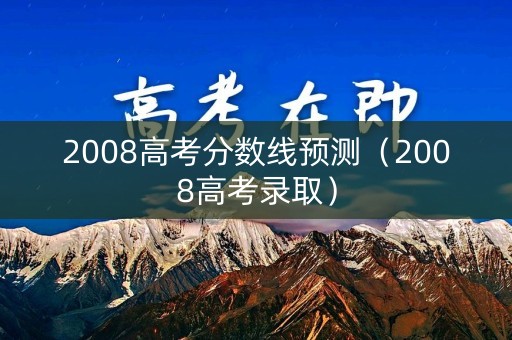 2008高考分数线预测（2008高考录取）