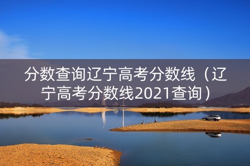 分数查询辽宁高考分数线（辽宁高考分数线2021查询）