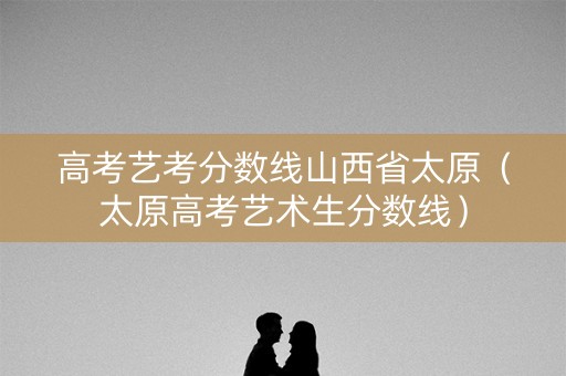 高考艺考分数线山西省太原（太原高考艺术生分数线）