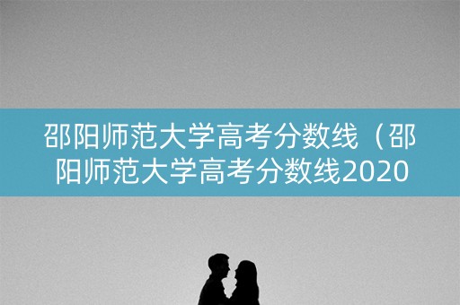 邵阳师范大学高考分数线（邵阳师范大学高考分数线2020）