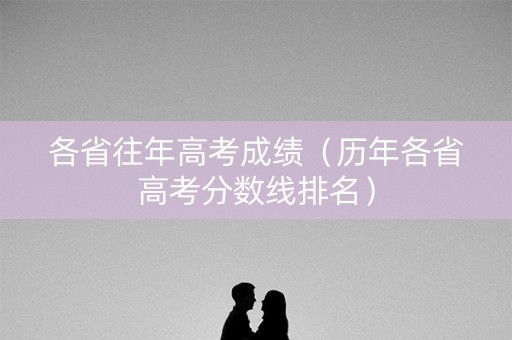 各省往年高考成绩(历年各省高考分数线排名) 各省往年高考成绩(历年各省高考分数线排名)