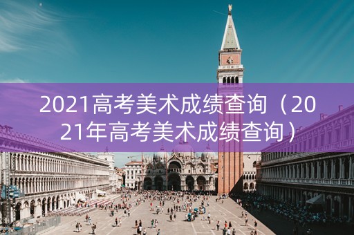 2021高考美术成绩查询（2021年高考美术成绩查询）