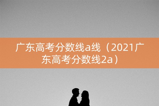 广东高考分数线a线（2021广东高考分数线2a）