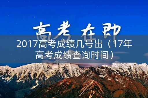 2017高考成绩几号出（17年高考成绩查询时间）