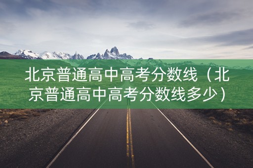 北京普通高中高考分数线（北京普通高中高考分数线多少）