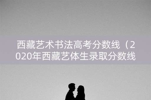 西藏艺术书法高考分数线（2020年西藏艺体生录取分数线）