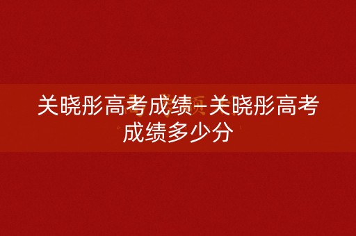 关晓彤高考成绩—关晓彤高考成绩多少分