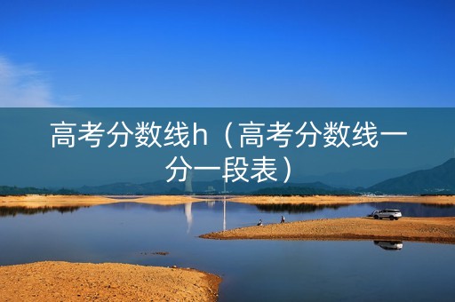 高考分数线h（高考分数线一分一段表）