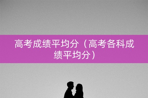 高考成绩平均分(高考各科成绩平均分) 高考成绩平均分(高考各科成绩平均分)