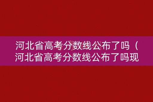 河北省高考分数线公布了吗（河北省高考分数线公布了吗现在）
