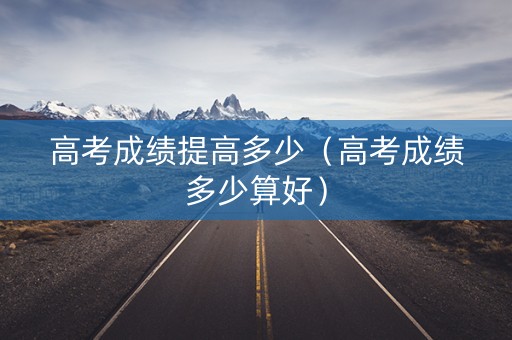 高考成绩提高多少（高考成绩多少算好）