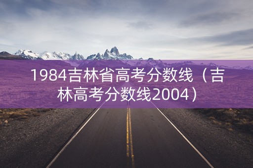 1984吉林省高考分数线(吉林高考分数线2004) 1984吉林省高考分数线(吉林高考分数线2004)