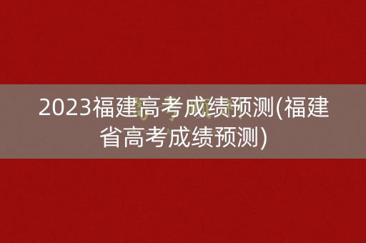 2023福建高考成绩预测(福建省高考成绩预测)