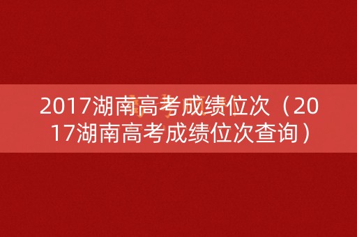 2017湖南高考成绩位次(2017湖南高考成绩位次查询) 2017湖南高考成绩位次(2017湖南高考成绩位次查询)