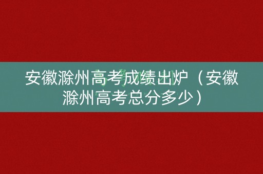 安徽滁州高考成绩出炉（安徽滁州高考总分多少）